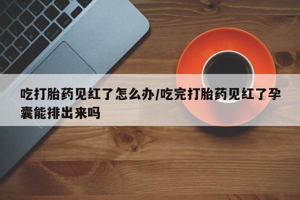 私人卖打胎药微信号,亲测有效！吃打胎药见红了怎么办/吃完打胎药见红了孕囊能排出来吗