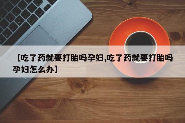 私人卖打胎药微信号,亲测有效！【吃了药就要打胎吗孕妇,吃了药就要打胎吗孕妇怎么办】