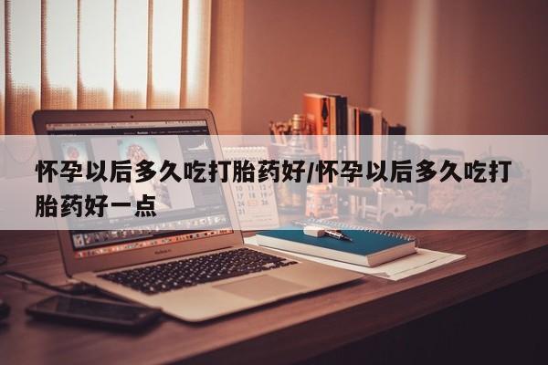 私人卖打胎药微信号,亲测有效！怀孕以后多久吃打胎药好/怀孕以后多久吃打胎药好一点