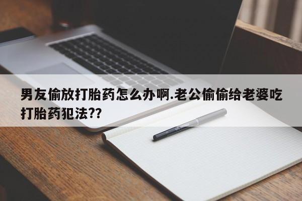 私人卖打胎药微信号,亲测有效！男友偷放打胎药怎么办啊.老公偷偷给老婆吃打胎药犯法?？