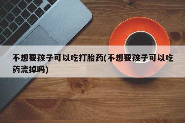 私人卖打胎药微信号,亲测有效！不想要孩子可以吃打胎药(不想要孩子可以吃药流掉吗)