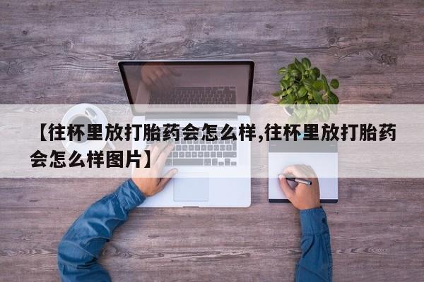 私人卖打胎药微信号,亲测有效！【往杯里放打胎药会怎么样,往杯里放打胎药会怎么样图片】