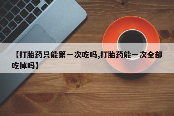 私人卖打胎药微信号,亲测有效！【打胎药只能第一次吃吗,打胎药能一次全部吃掉吗】