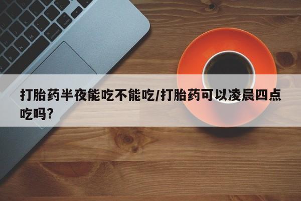 私人卖打胎药微信号,亲测有效！打胎药半夜能吃不能吃/打胎药可以凌晨四点吃吗?