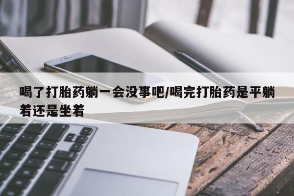 私人卖打胎药微信号,亲测有效！喝了打胎药躺一会没事吧/喝完打胎药是平躺着还是坐着