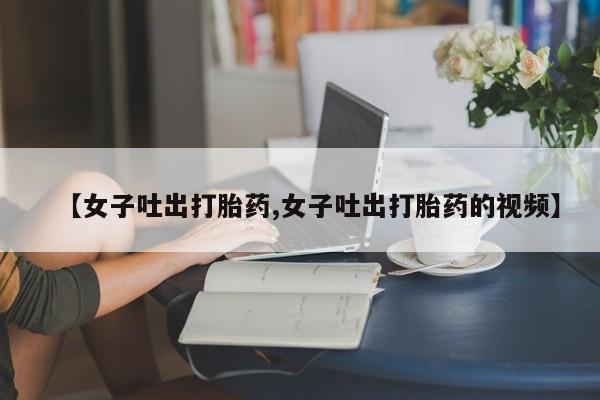 私人卖打胎药微信号,亲测有效！【女子吐出打胎药,女子吐出打胎药的视频】
