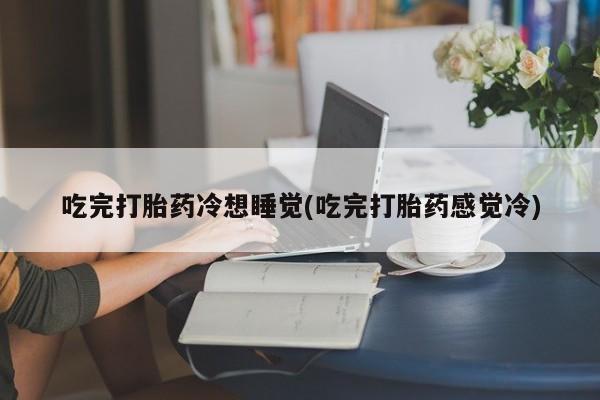 私人卖打胎药微信号,亲测有效！吃完打胎药冷想睡觉(吃完打胎药感觉冷)