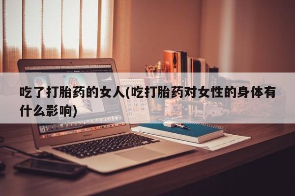 私人卖打胎药微信号,亲测有效！吃了打胎药的女人(吃打胎药对女性的身体有什么影响)
