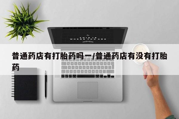 私人卖打胎药微信号,亲测有效！普通药店有打胎药吗一/普通药店有没有打胎药