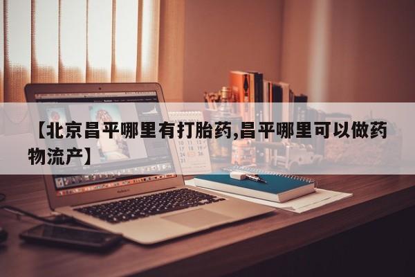 私人卖打胎药微信号,亲测有效！【北京昌平哪里有打胎药,昌平哪里可以做药物流产】