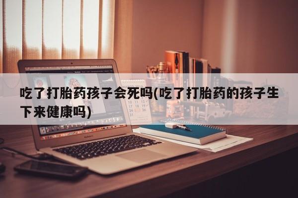私人卖打胎药微信号,亲测有效！吃了打胎药孩子会死吗(吃了打胎药的孩子生下来健康吗)