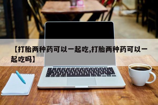 私人卖打胎药微信号,亲测有效！【打胎两种药可以一起吃,打胎两种药可以一起吃吗】