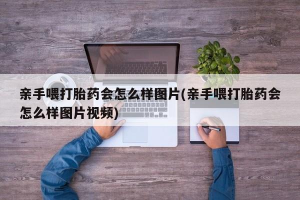 私人卖打胎药微信号,亲测有效！亲手喂打胎药会怎么样图片(亲手喂打胎药会怎么样图片视频)
