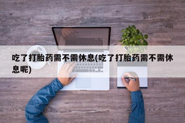 私人卖打胎药微信号,亲测有效！吃了打胎药需不需休息(吃了打胎药需不需休息呢)