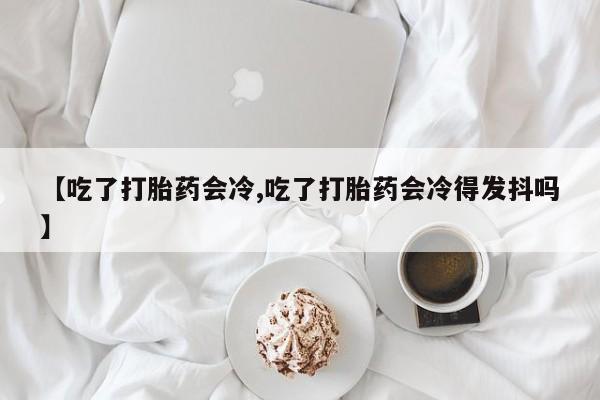 私人卖打胎药微信号,亲测有效！【吃了打胎药会冷,吃了打胎药会冷得发抖吗】