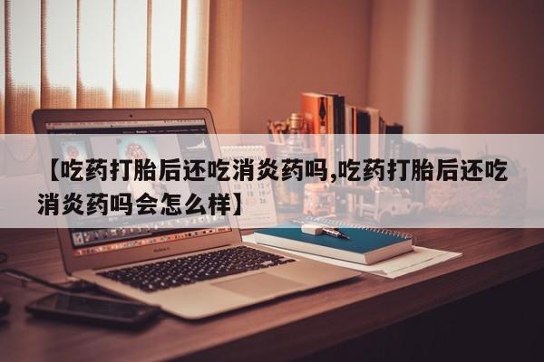 私人卖打胎药微信号,亲测有效！【吃药打胎后还吃消炎药吗,吃药打胎后还吃消炎药吗会怎么样】