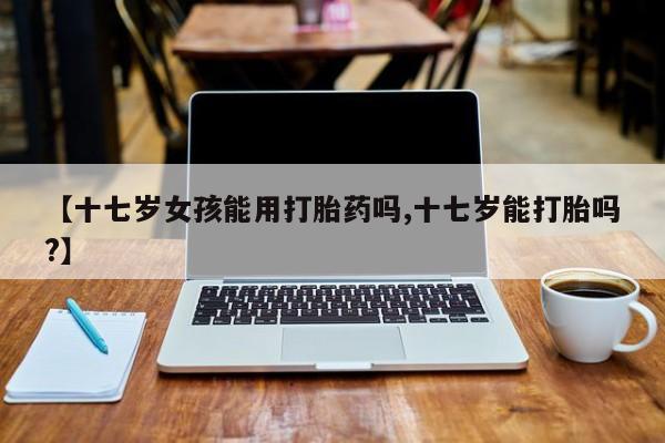 私人卖打胎药微信号,亲测有效！【十七岁女孩能用打胎药吗,十七岁能打胎吗?】