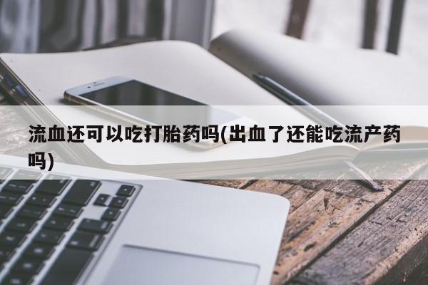 私人卖打胎药微信号,亲测有效！流血还可以吃打胎药吗(出血了还能吃流产药吗)