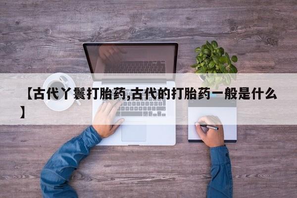 私人卖打胎药微信号,亲测有效！【古代丫鬟打胎药,古代的打胎药一般是什么】