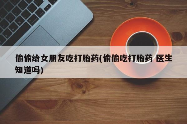 私人卖打胎药微信号,亲测有效！偷偷给女朋友吃打胎药(偷偷吃打胎药 医生知道吗)