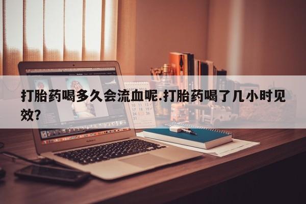 私人卖打胎药微信号,亲测有效！打胎药喝多久会流血呢.打胎药喝了几小时见效？