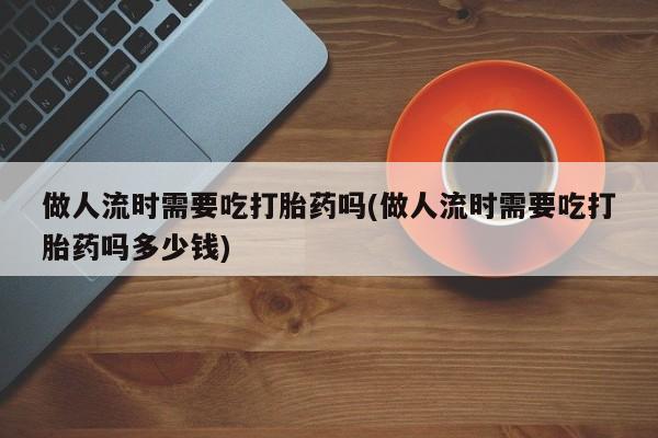 私人卖打胎药微信号,亲测有效！做人流时需要吃打胎药吗(做人流时需要吃打胎药吗多少钱)