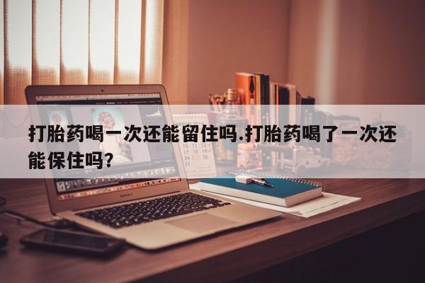 私人卖打胎药微信号,亲测有效！打胎药喝一次还能留住吗.打胎药喝了一次还能保住吗？
