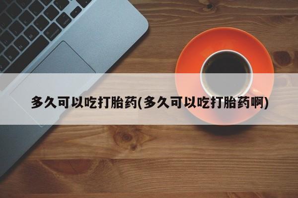 私人卖打胎药微信号,亲测有效！多久可以吃打胎药(多久可以吃打胎药啊)