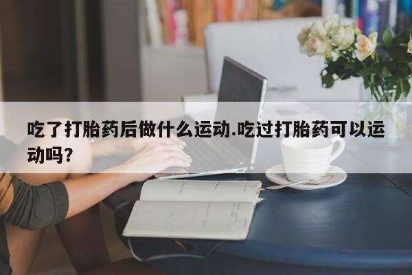私人卖打胎药微信号,亲测有效！吃了打胎药后做什么运动.吃过打胎药可以运动吗？