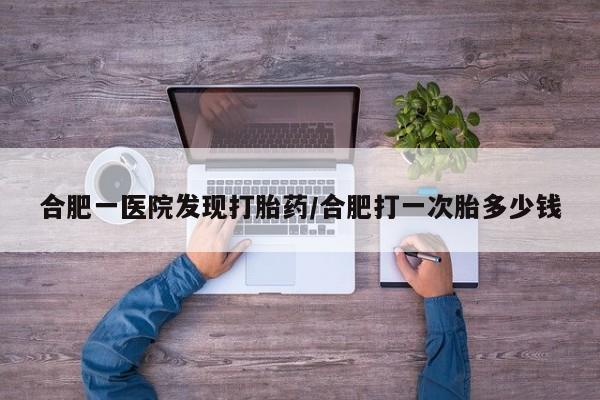 私人卖打胎药微信号,亲测有效！合肥一医院发现打胎药/合肥打一次胎多少钱