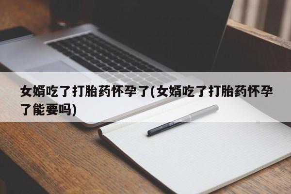 私人卖打胎药微信号,亲测有效！女婿吃了打胎药怀孕了(女婿吃了打胎药怀孕了能要吗)