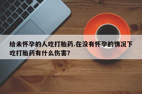 私人卖打胎药微信号,亲测有效！给未怀孕的人吃打胎药.在没有怀孕的情况下吃打胎药有什么伤害？