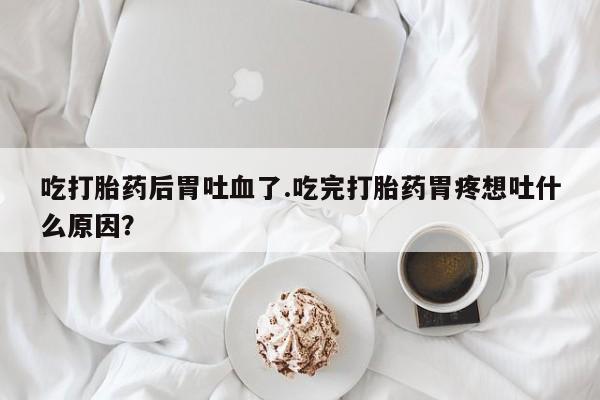 私人卖打胎药微信号,亲测有效！吃打胎药后胃吐血了.吃完打胎药胃疼想吐什么原因？