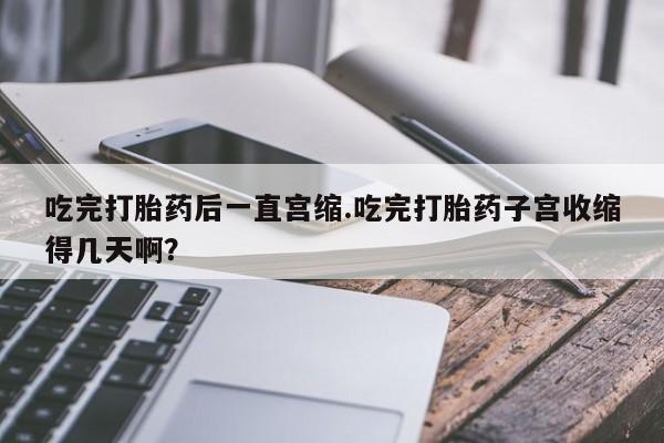 私人卖打胎药微信号,亲测有效！吃完打胎药后一直宫缩.吃完打胎药子宫收缩得几天啊？