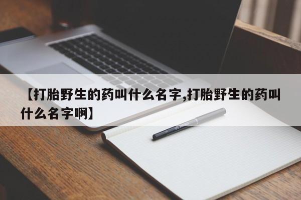 私人卖打胎药微信号,亲测有效！【打胎野生的药叫什么名字,打胎野生的药叫什么名字啊】